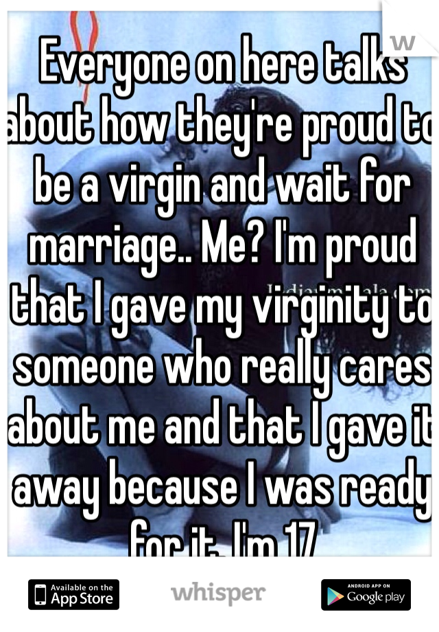 Everyone on here talks about how they're proud to be a virgin and wait for marriage.. Me? I'm proud that I gave my virginity to someone who really cares about me and that I gave it away because I was ready for it. I'm 17
