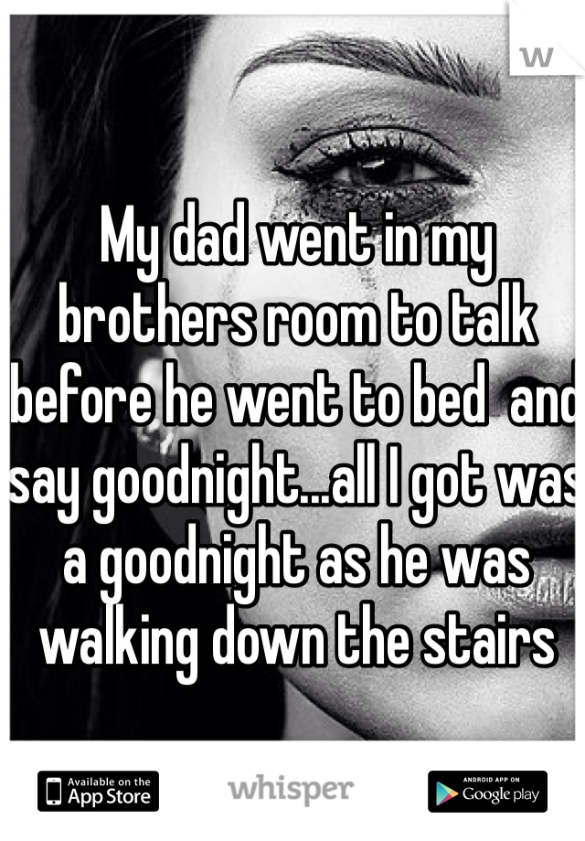 My dad went in my brothers room to talk before he went to bed  and say goodnight...all I got was a goodnight as he was walking down the stairs 