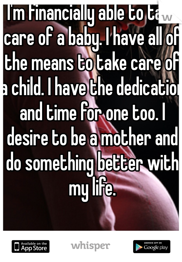 I'm financially able to take care of a baby. I have all of the means to take care of a child. I have the dedication and time for one too. I desire to be a mother and do something better with my life. 