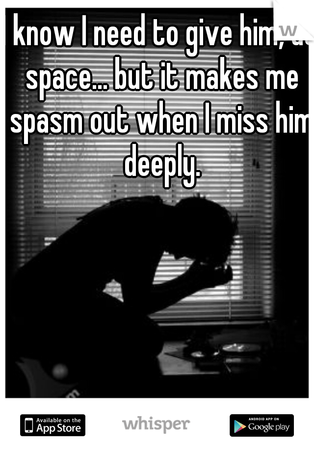 I know I need to give him, us space... but it makes me spasm out when I miss him deeply.