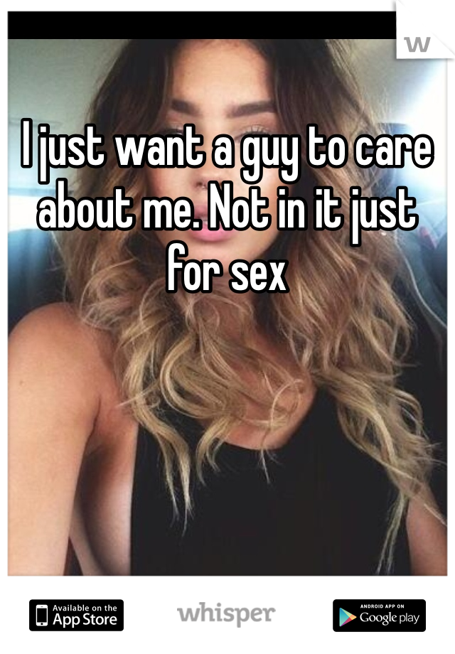 I just want a guy to care about me. Not in it just for sex
