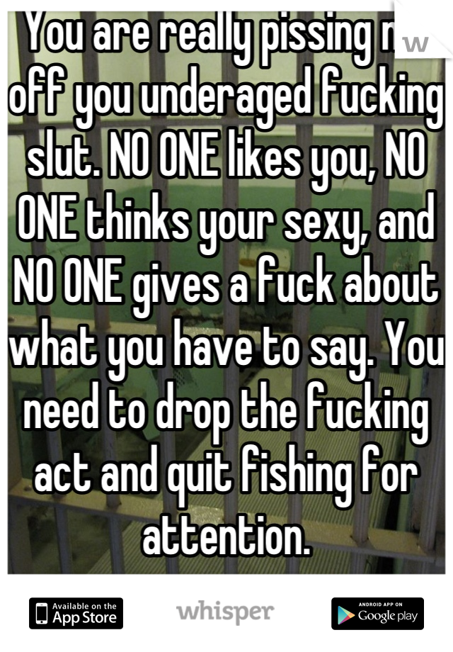 You are really pissing me off you underaged fucking slut. NO ONE likes you, NO ONE thinks your sexy, and NO ONE gives a fuck about what you have to say. You need to drop the fucking act and quit fishing for attention.