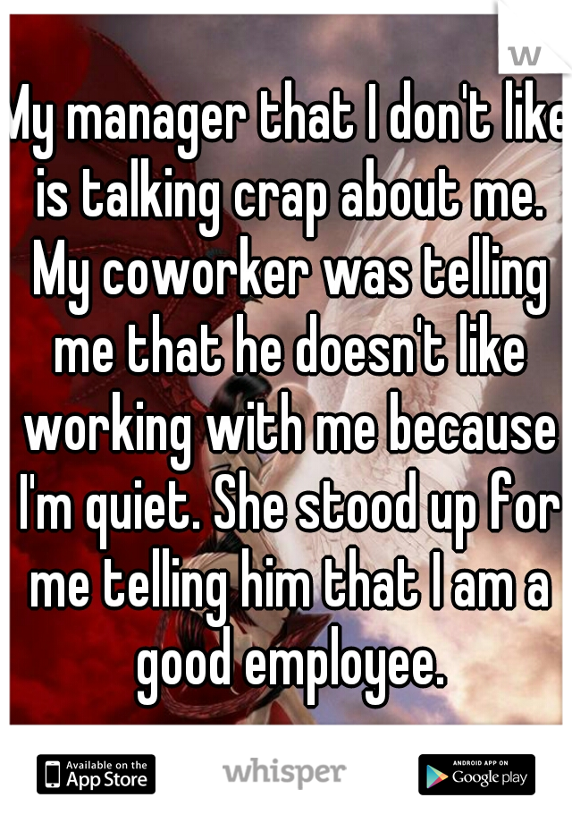 My manager that I don't like is talking crap about me. My coworker was telling me that he doesn't like working with me because I'm quiet. She stood up for me telling him that I am a good employee.