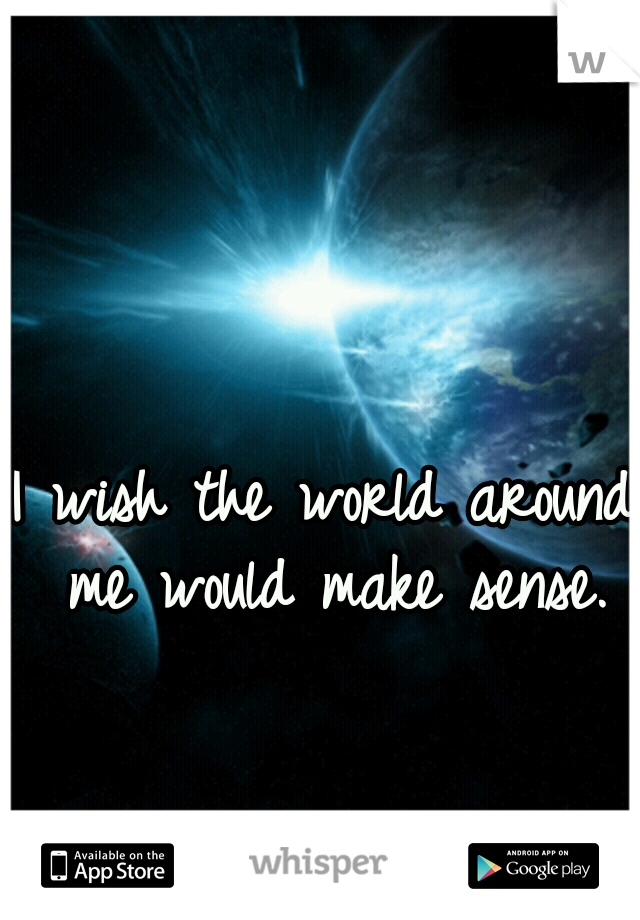 I wish the world around me would make sense.