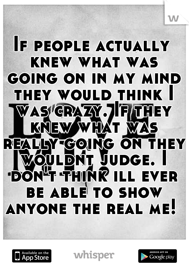If people actually knew what was going on in my mind they would think I was crazy. If they knew what was really going on they wouldnt judge. I don't think ill ever be able to show anyone the real me! 