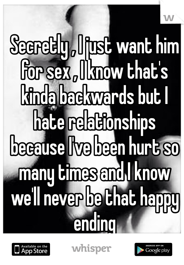 Secretly , I just want him for sex , I know that's kinda backwards but I hate relationships because I've been hurt so many times and I know we'll never be that happy ending 