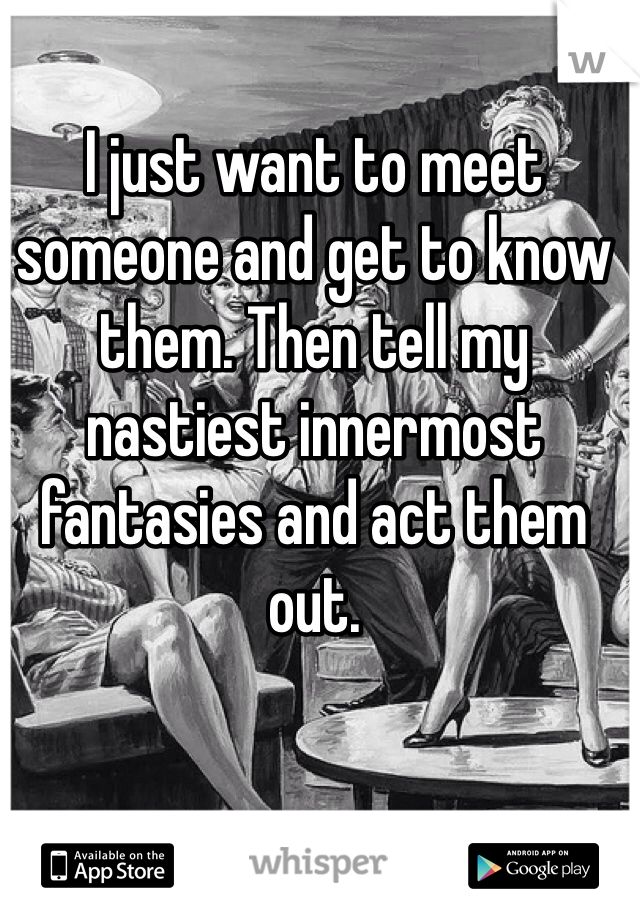 I just want to meet someone and get to know them. Then tell my nastiest innermost fantasies and act them out. 