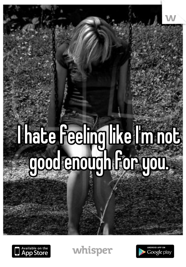 I hate feeling like I'm not good enough for you.