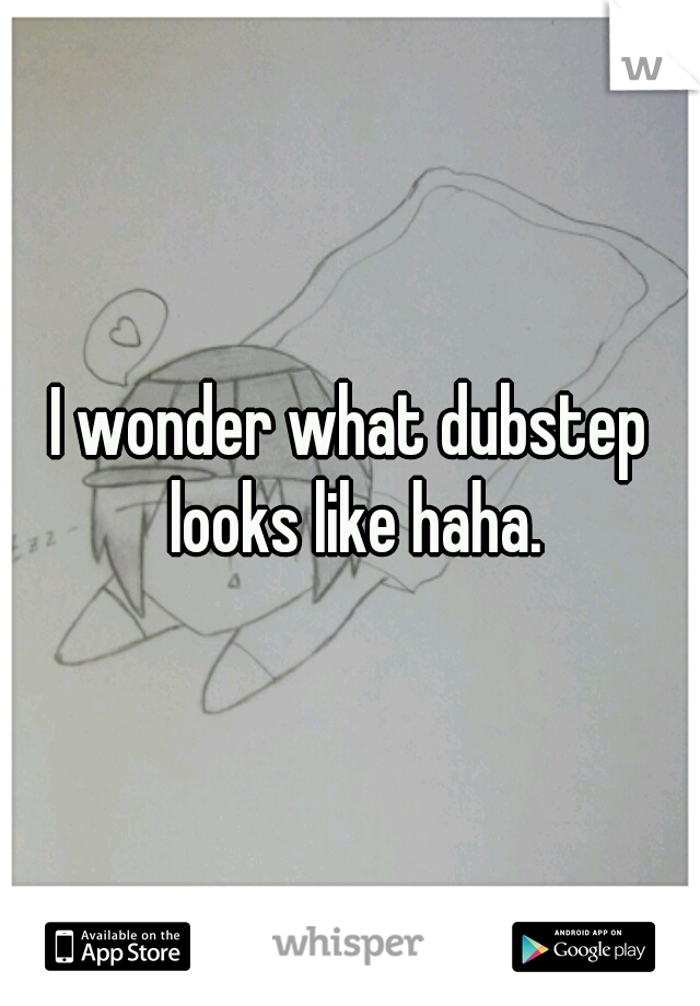 I wonder what dubstep looks like haha.