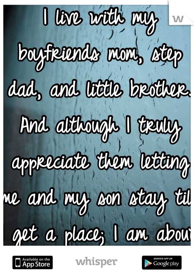 I live with my boyfriends mom, step dad, and little brother. And although I truly appreciate them letting me and my son stay till I get a place; I am about to snap! My boyfriends little brother is 10 and he was wrapping a shoe sting around his neck three and four times and pulling it to the point his face turned red. So naturally I stopped him and went and told his mom. Then she turns around and says "go ahead and kill yourself, I don't care" like for real?