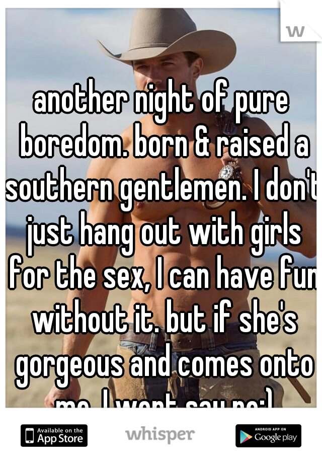 another night of pure boredom. born & raised a southern gentlemen. I don't just hang out with girls for the sex, I can have fun without it. but if she's gorgeous and comes onto me, I wont say no;)