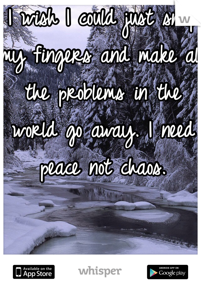 I wish I could just snap my fingers and make all the problems in the world go away. I need peace not chaos. 