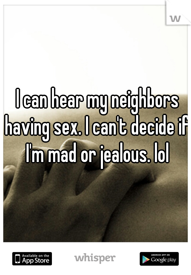  I can hear my neighbors having sex. I can't decide if I'm mad or jealous. lol
