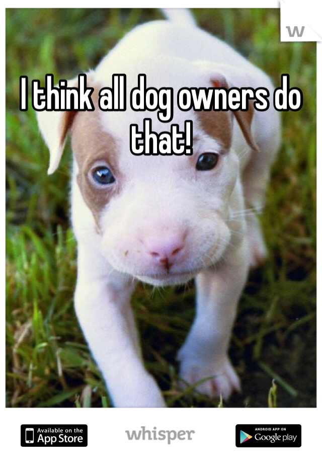 I think all dog owners do that!  