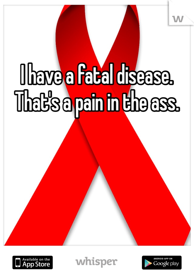 I have a fatal disease. That's a pain in the ass. 
