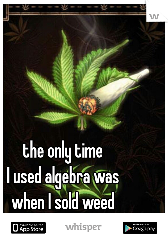the only time 
I used algebra was 
when I sold weed 
during the summer  