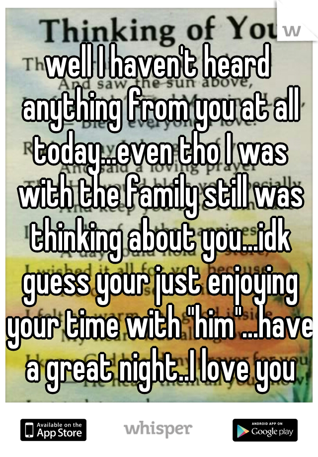 well I haven't heard anything from you at all today...even tho I was with the family still was thinking about you...idk guess your just enjoying your time with "him"...have a great night..I love you