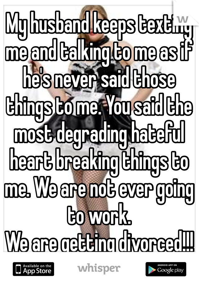 My husband keeps texting me and talking to me as if he's never said those things to me. You said the most degrading hateful heart breaking things to me. We are not ever going to work. 
We are getting divorced!!! 