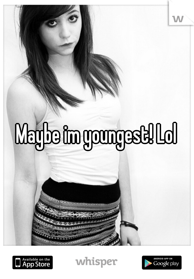 Maybe im youngest! Lol