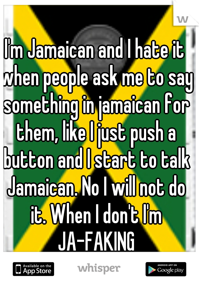 I'm Jamaican and I hate it when people ask me to say something in jamaican for them, like I just push a button and I start to talk Jamaican. No I will not do it. When I don't I'm JA-FAKING