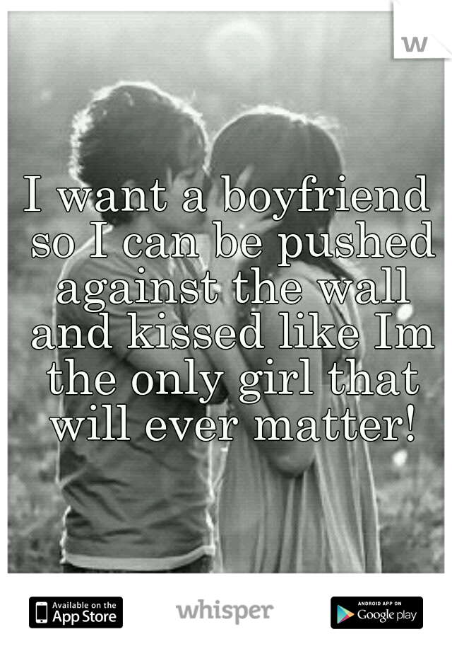 I want a boyfriend so I can be pushed against the wall and kissed like Im the only girl that will ever matter!
