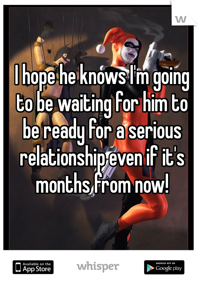 I hope he knows I'm going to be waiting for him to be ready for a serious relationship even if it's months from now!
