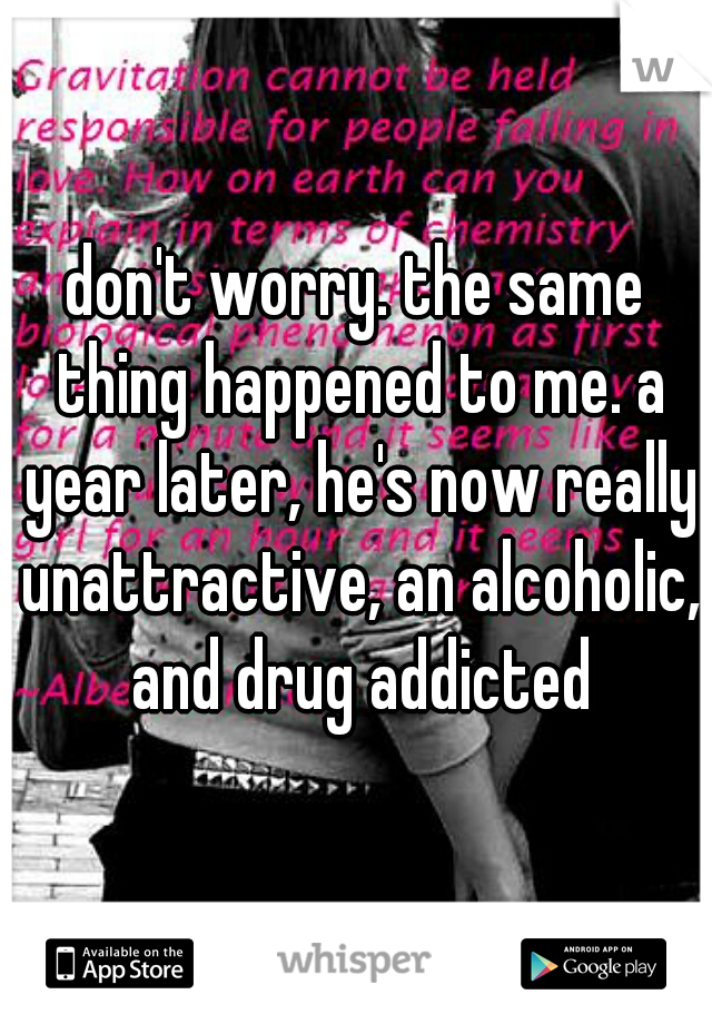 don't worry. the same thing happened to me. a year later, he's now really unattractive, an alcoholic, and drug addicted