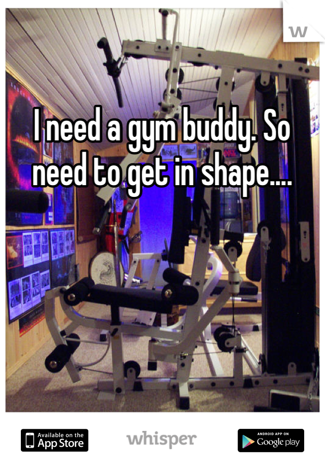 I need a gym buddy. So need to get in shape.... 