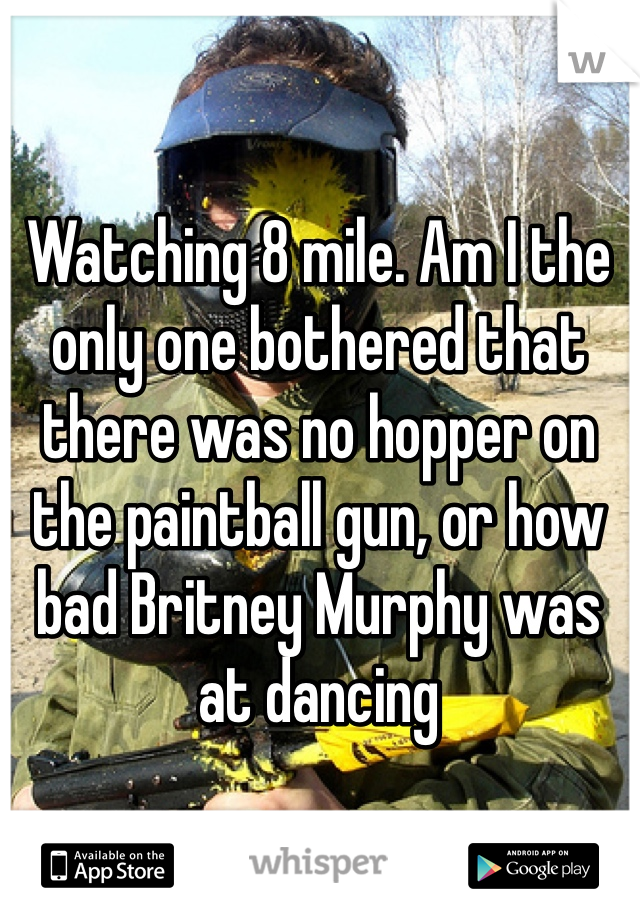 Watching 8 mile. Am I the only one bothered that there was no hopper on the paintball gun, or how bad Britney Murphy was at dancing