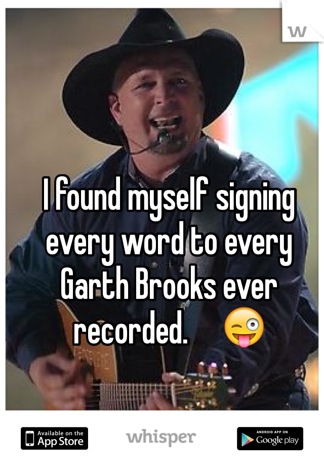 I found myself signing every word to every Garth Brooks ever recorded.     😜