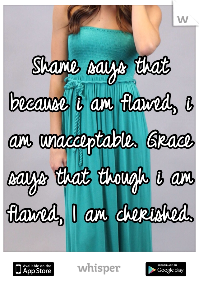 Shame says that because i am flawed, i am unacceptable. Grace says that though i am flawed, I am cherished. 
