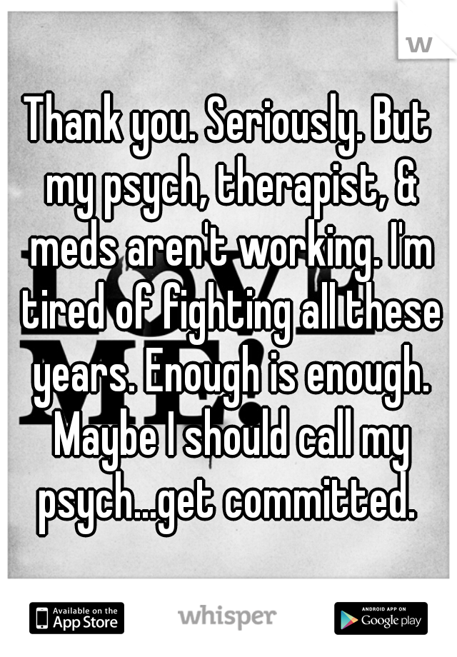Thank you. Seriously. But my psych, therapist, & meds aren't working. I'm tired of fighting all these years. Enough is enough. Maybe I should call my psych...get committed. 