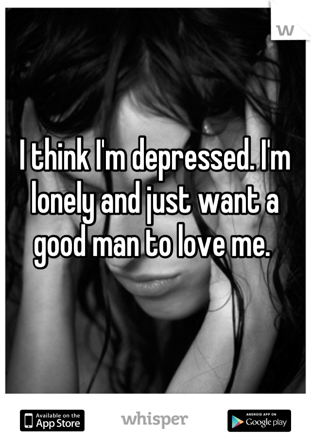 I think I'm depressed. I'm lonely and just want a good man to love me. 