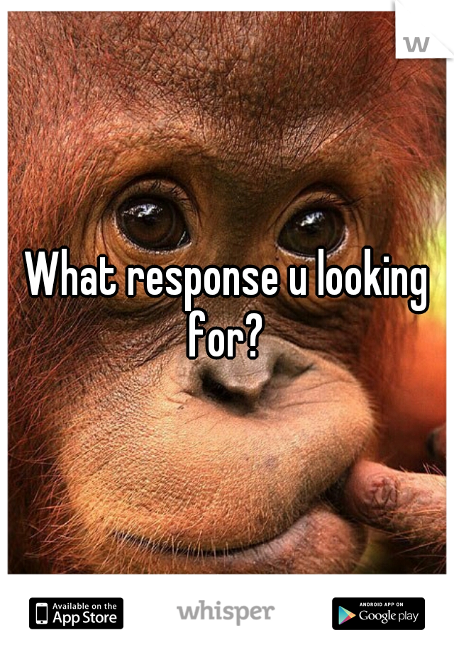 What response u looking for? 
