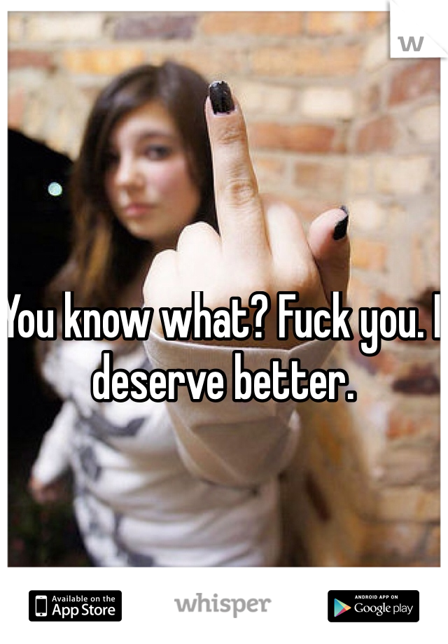 You know what? Fuck you. I deserve better. 