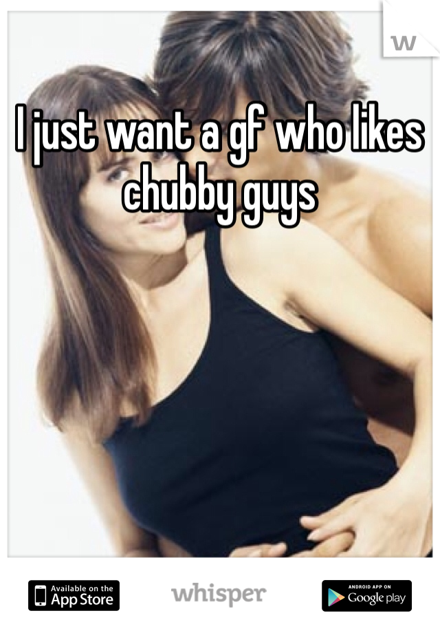 I just want a gf who likes chubby guys 