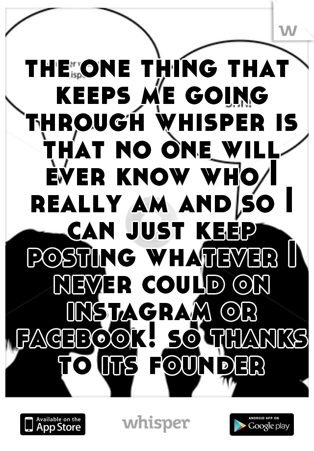 the one thing that keeps me going through whisper is that no one will ever know who I really am and so I can just keep posting whatever I never could on instagram or facebook! so thanks to its founder