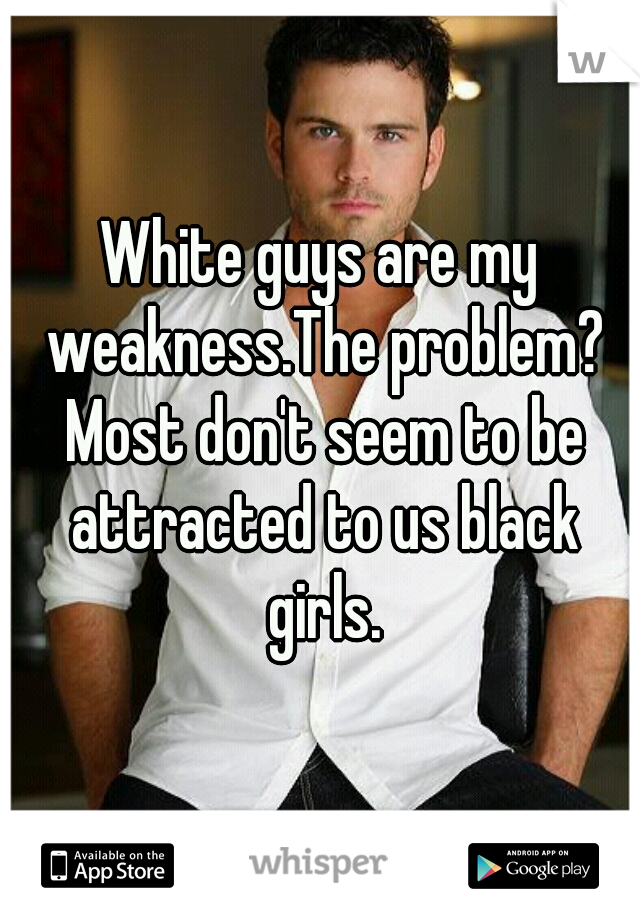 White guys are my weakness.The problem? Most don't seem to be attracted to us black girls.