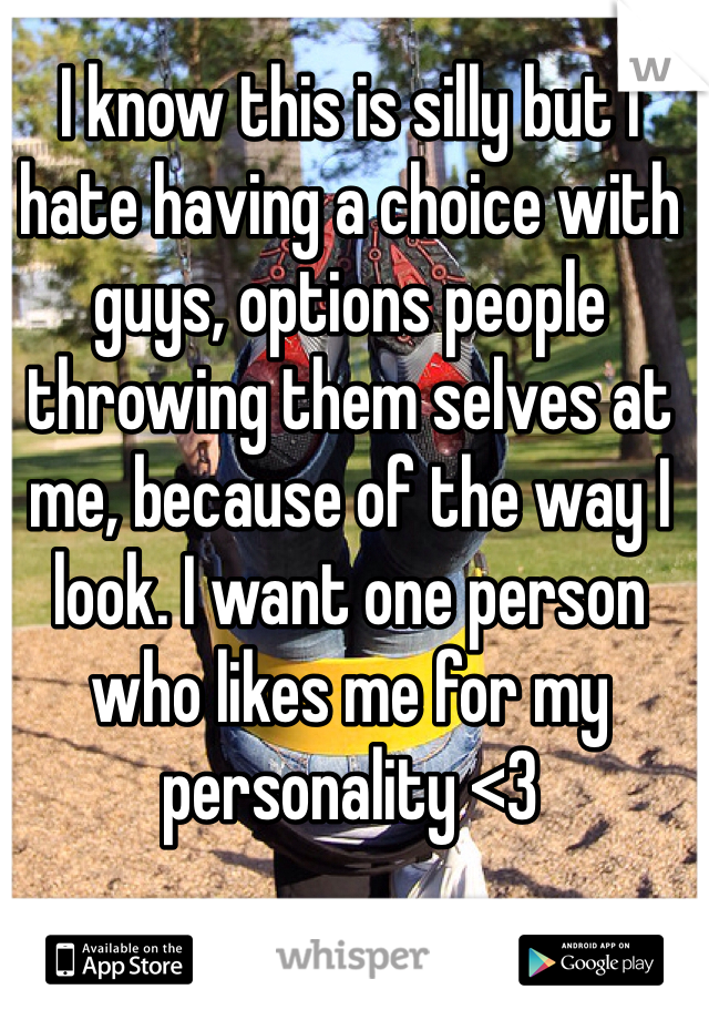 I know this is silly but I hate having a choice with guys, options people throwing them selves at me, because of the way I look. I want one person who likes me for my personality <3