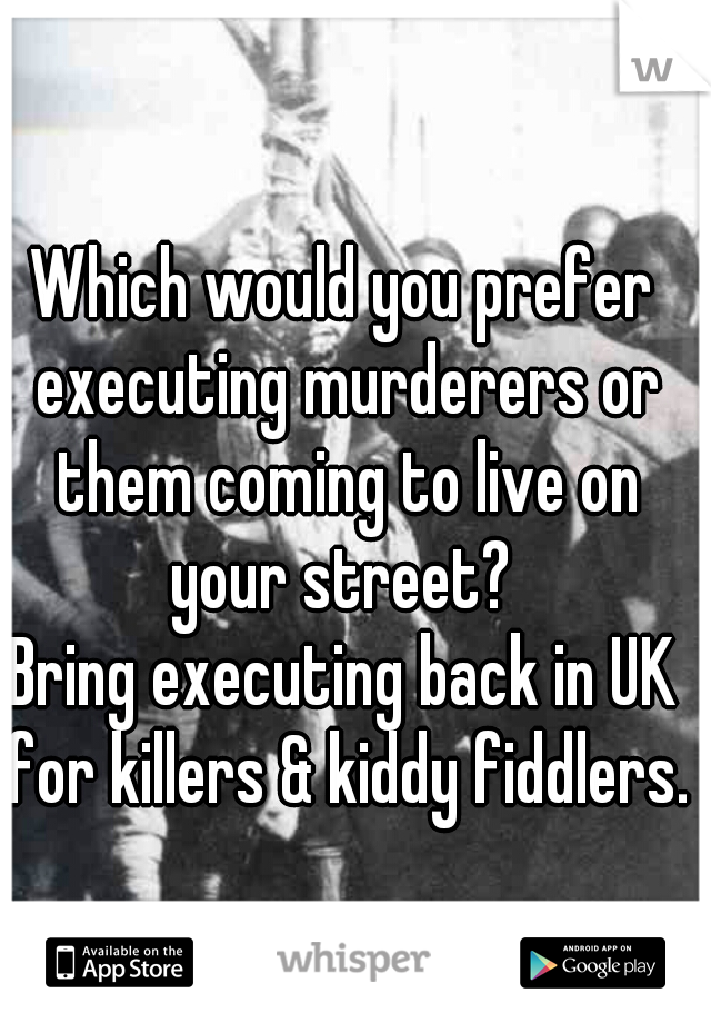 Which would you prefer executing murderers or them coming to live on your street? 
Bring executing back in UK for killers & kiddy fiddlers.