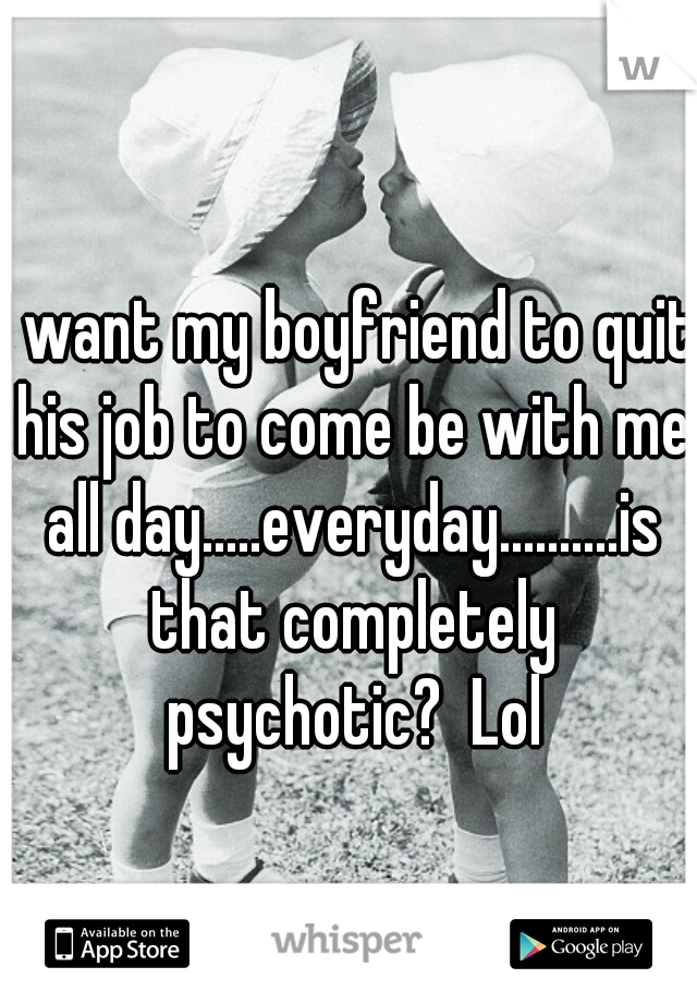 I want my boyfriend to quit his job to come be with me all day.....everyday..........is that completely psychotic?  Lol