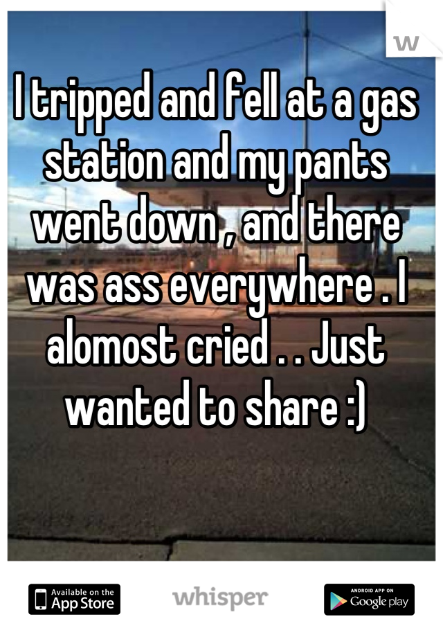 I tripped and fell at a gas station and my pants went down , and there was ass everywhere . I alomost cried . . Just wanted to share :)
