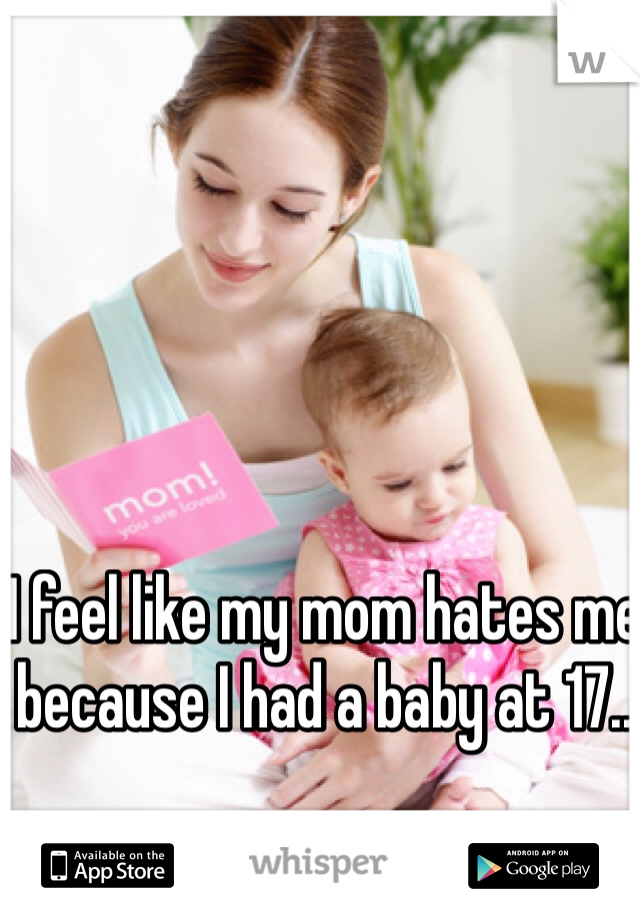 I feel like my mom hates me because I had a baby at 17.. 