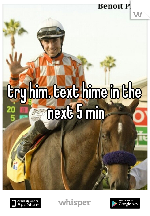 try him. text hime in the next 5 min