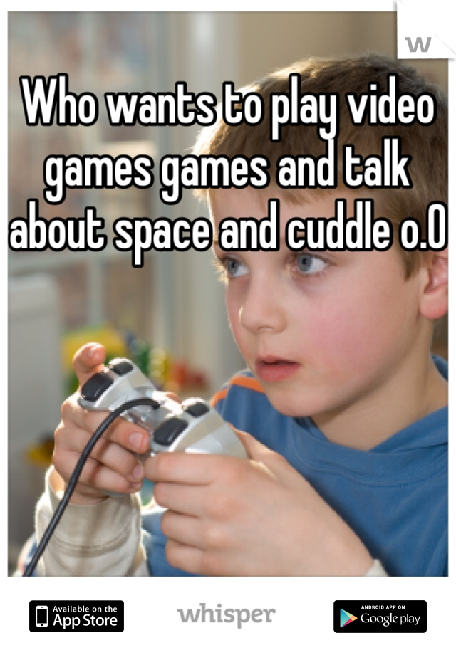 Who wants to play video games games and talk about space and cuddle o.0