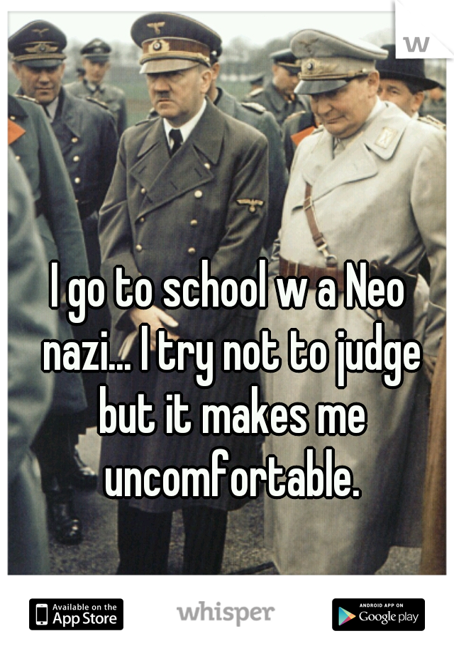 I go to school w a Neo nazi... I try not to judge but it makes me uncomfortable.