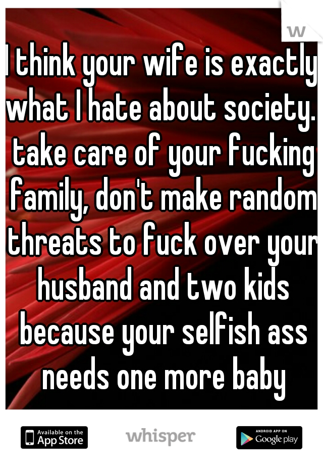I think your wife is exactly what I hate about society.  take care of your fucking family, don't make random threats to fuck over your husband and two kids because your selfish ass needs one more baby