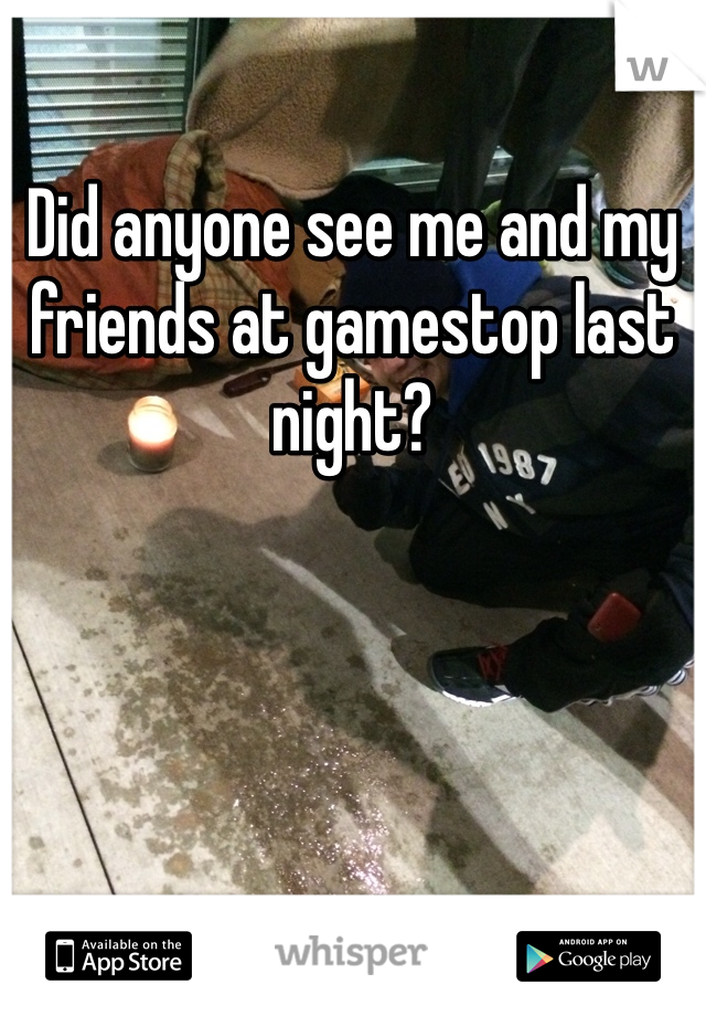 Did anyone see me and my friends at gamestop last night?
