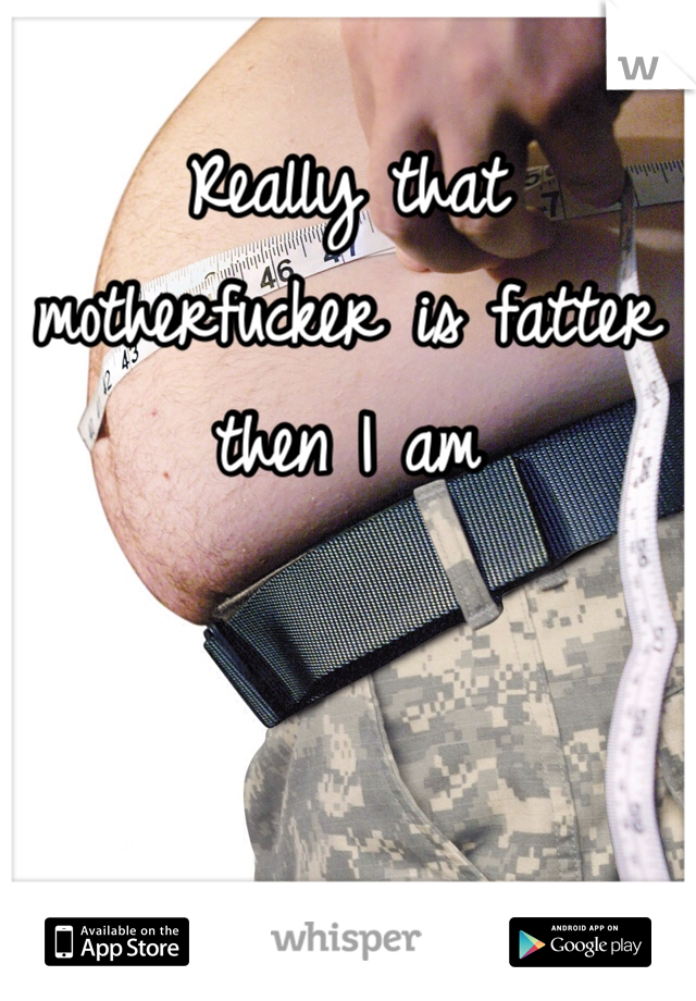 Really that motherfucker is fatter then I am