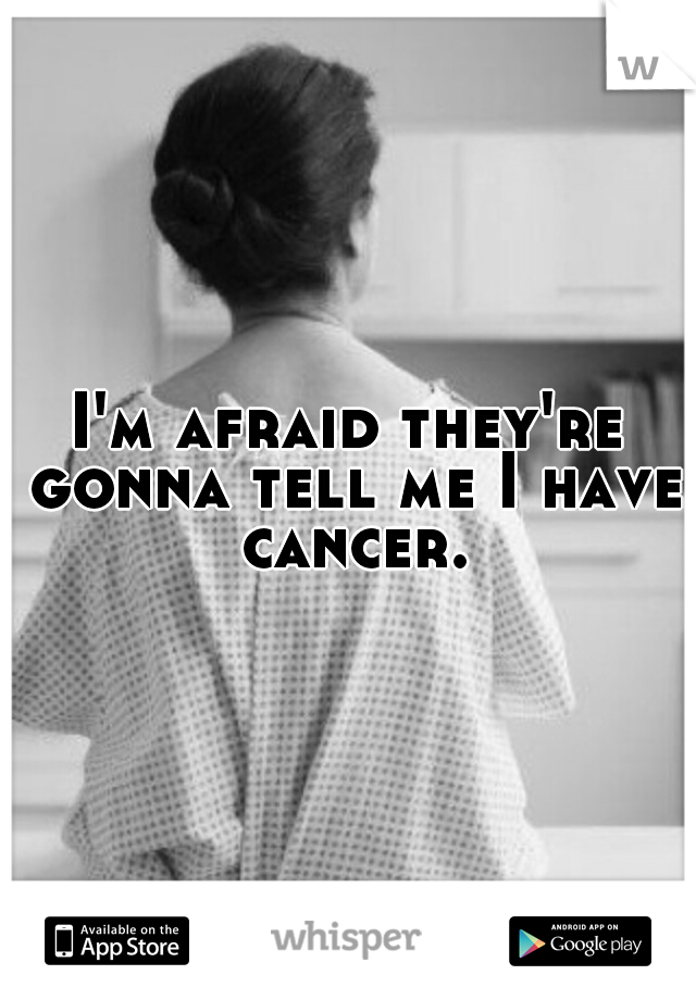 I'm afraid they're gonna tell me I have cancer.
